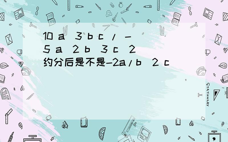 10 a^3 b c / -5 a^2 b^3 c^2 约分后是不是-2a/b^2 c