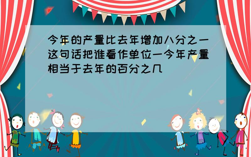 今年的产量比去年增加八分之一这句话把谁看作单位一今年产量相当于去年的百分之几