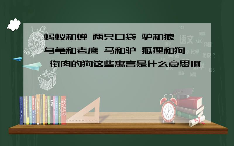 蚂蚁和蝉 两只口袋 驴和狼 乌龟和老鹰 马和驴 狐狸和狗 衔肉的狗这些寓言是什么意思啊