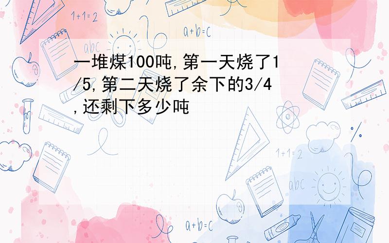 一堆煤100吨,第一天烧了1/5,第二天烧了余下的3/4,还剩下多少吨