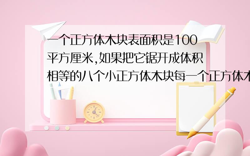 一个正方体木块表面积是100平方厘米,如果把它锯开成体积相等的八个小正方体木块每一个正方体木块表面积是100平方厘米,如果把它举开成体积相等的八个小正方体木块每个小木块的表面积