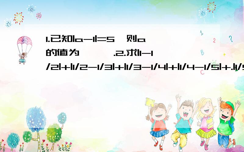 1.已知|a-1|=5,则a的值为———.2.求|1-1/2|+|1/2-1/3|+|1/3-1/4|+|1/4-1/5|+.|1/9-1/10|的值.记住我们学的是绝对值.