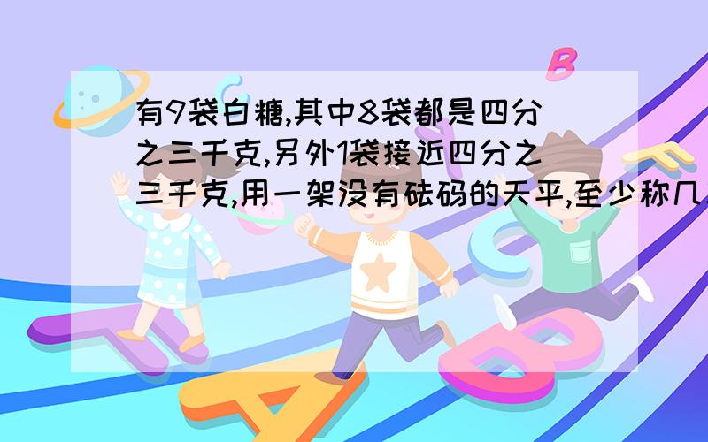 有9袋白糖,其中8袋都是四分之三千克,另外1袋接近四分之三千克,用一架没有砝码的天平,至少称几次能找出这袋补充;这袋接近四分之三千克的白糖?能判断出它比四分之三千克多还是少吗?写岀