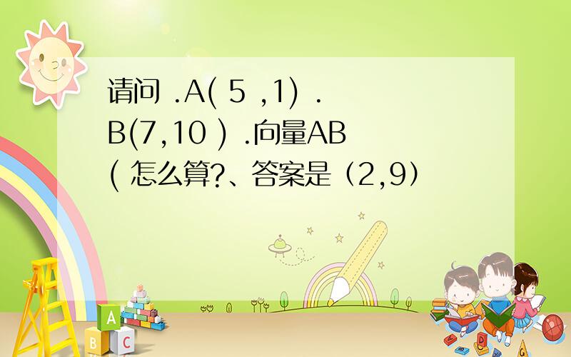 请问 .A( 5 ,1) .B(7,10 ) .向量AB( 怎么算?、答案是（2,9）