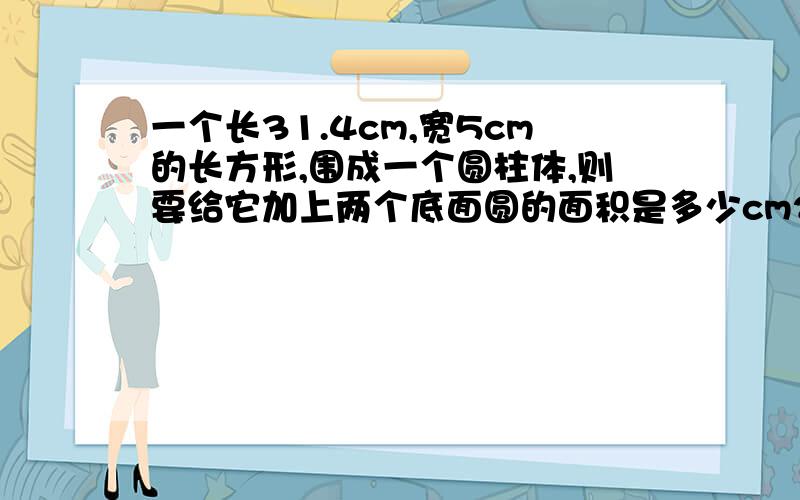 一个长31.4cm,宽5cm的长方形,围成一个圆柱体,则要给它加上两个底面圆的面积是多少cm2?