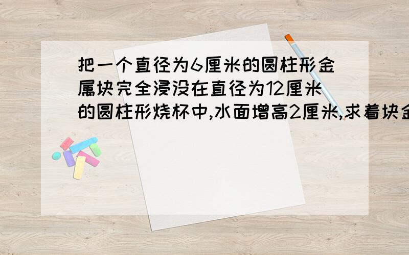 把一个直径为6厘米的圆柱形金属块完全浸没在直径为12厘米的圆柱形烧杯中,水面增高2厘米,求着块金属块的高