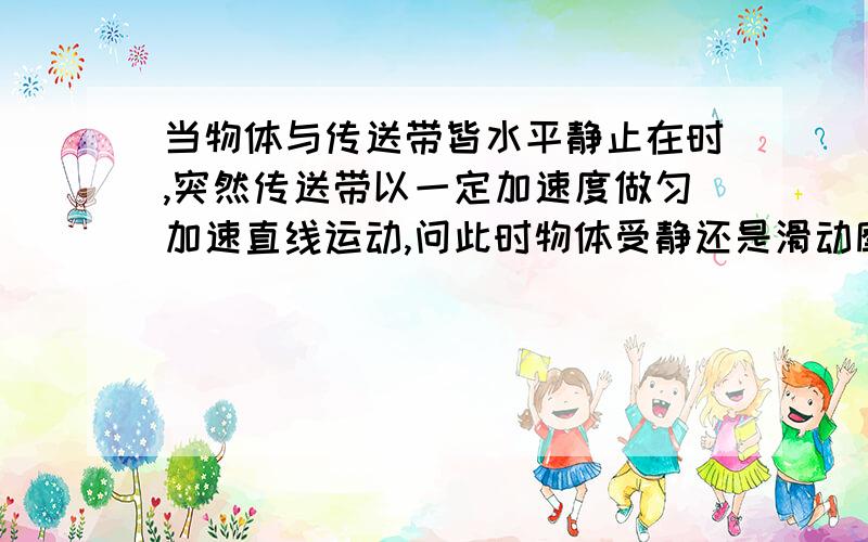 当物体与传送带皆水平静止在时,突然传送带以一定加速度做匀加速直线运动,问此时物体受静还是滑动摩擦求如何判断 物体与传送带间会不会不产生位移差啊?但是如果最大静摩擦都提供不了