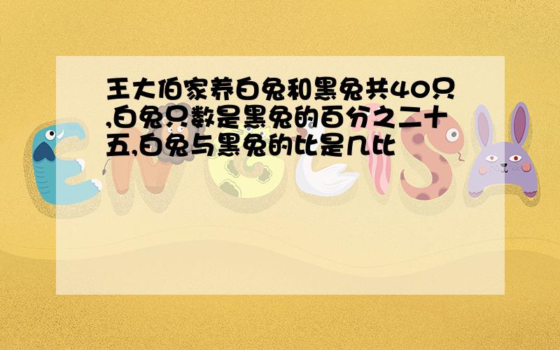 王大伯家养白兔和黑兔共40只,白兔只数是黑兔的百分之二十五,白兔与黑兔的比是几比