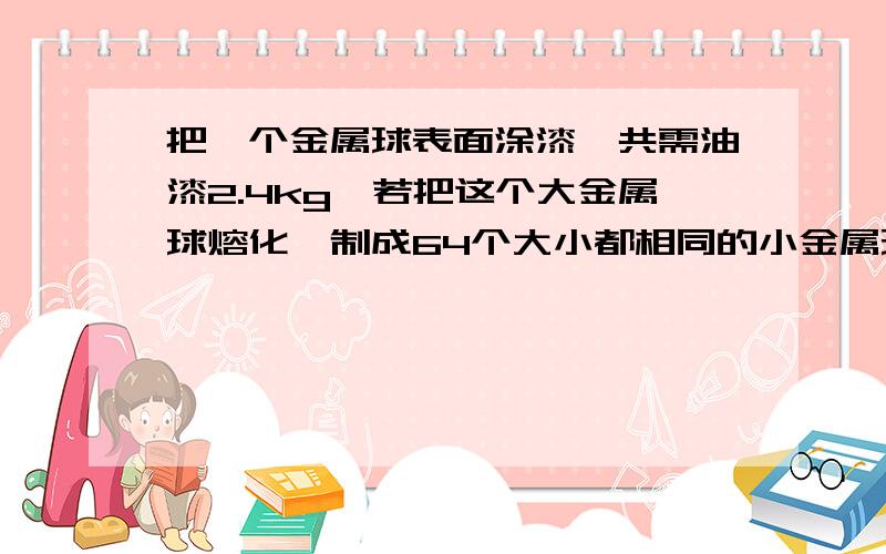 把一个金属球表面涂漆,共需油漆2.4kg,若把这个大金属球熔化,制成64个大小都相同的小金属球（不计损...把一个金属球表面涂漆,共需油漆2.4kg,若把这个大金属球熔化,制成64个大小都相同的小