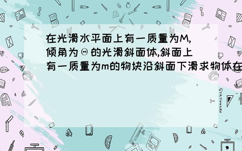 在光滑水平面上有一质量为M,倾角为Θ的光滑斜面体,斜面上有一质量为m的物块沿斜面下滑求物体在下滑过程中对斜面的压力?不要用大学的非惯性系