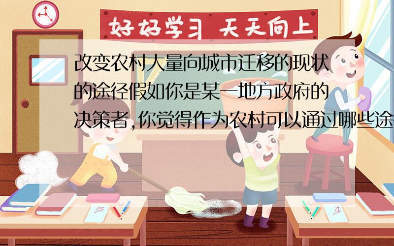 改变农村大量向城市迁移的现状的途径假如你是某一地方政府的决策者,你觉得作为农村可以通过哪些途径改变农村大量向城市迁移的现状呢?（写一篇500—1000字的文章）