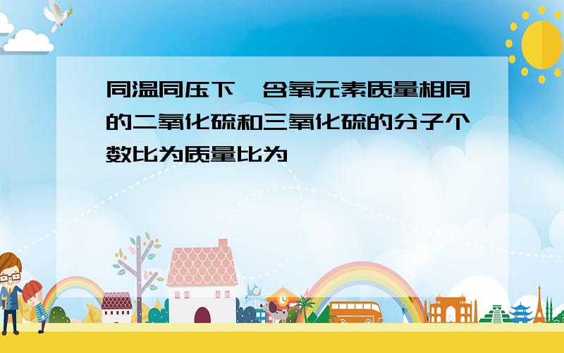 同温同压下,含氧元素质量相同的二氧化硫和三氧化硫的分子个数比为质量比为