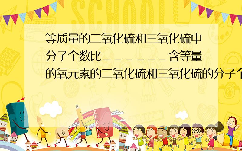 等质量的二氧化硫和三氧化硫中分子个数比______含等量的氧元素的二氧化硫和三氧化硫的分子个数比为____T^T救命的啊~