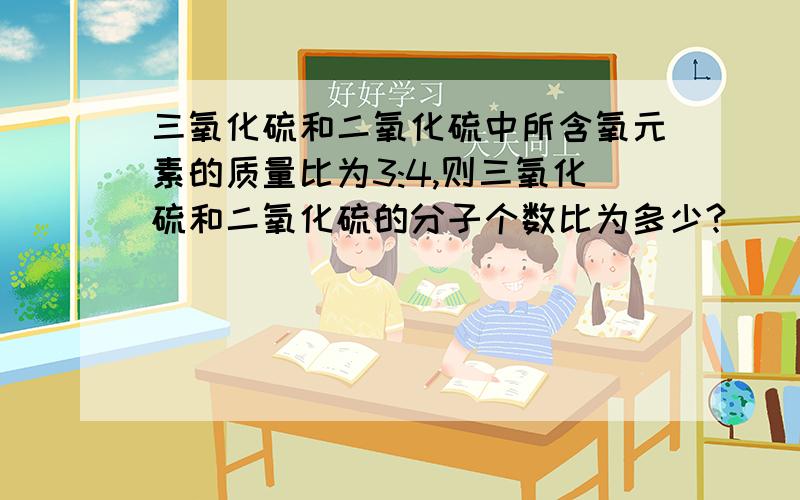 三氧化硫和二氧化硫中所含氧元素的质量比为3:4,则三氧化硫和二氧化硫的分子个数比为多少?