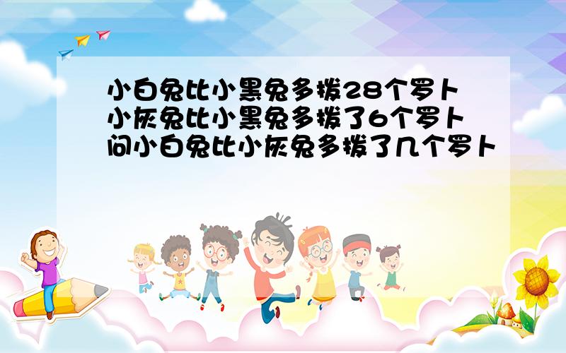 小白兔比小黑兔多拨28个罗卜小灰兔比小黑兔多拨了6个罗卜问小白兔比小灰兔多拨了几个罗卜