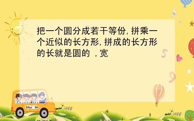 把一个圆分成若干等份,拼乘一个近似的长方形,拼成的长方形的长就是圆的 ,宽