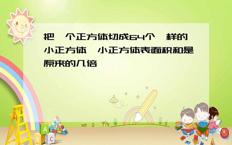 把一个正方体切成64个一样的小正方体,小正方体表面积和是原来的几倍