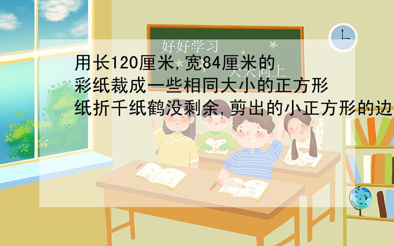 用长120厘米,宽84厘米的彩纸裁成一些相同大小的正方形纸折千纸鹤没剩余,剪出的小正方形的边长最大是几厘