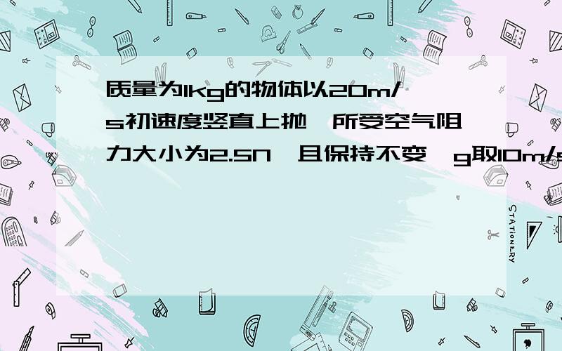 质量为1kg的物体以20m/s初速度竖直上抛,所受空气阻力大小为2.5N,且保持不变,g取10m/s^2.求：1.物体能够上升的最大高度是多少?2.物体落回到抛出点时的速度是多少?