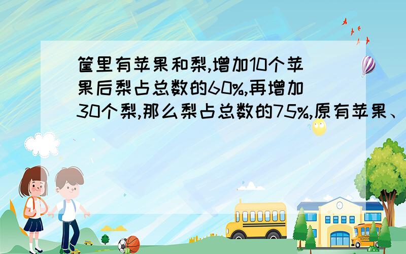 筐里有苹果和梨,增加10个苹果后梨占总数的60%,再增加30个梨,那么梨占总数的75%,原有苹果、梨各有多少请把步骤算式都写明,今晚就要答案,如果可以请把解的过程也写一遍,我的数学不是很好.