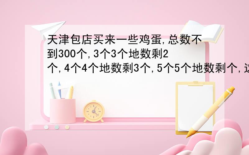 天津包店买来一些鸡蛋,总数不到300个,3个3个地数剩2个,4个4个地数剩3个,5个5个地数剩个,这些鸡蛋最多有多少个?