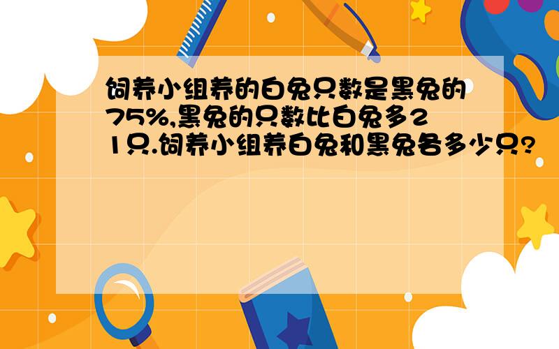 饲养小组养的白兔只数是黑兔的75%,黑兔的只数比白兔多21只.饲养小组养白兔和黑兔各多少只?