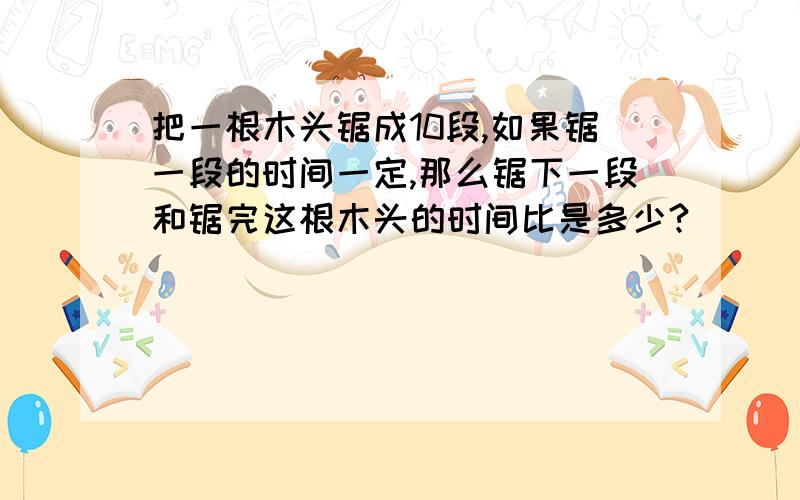 把一根木头锯成10段,如果锯一段的时间一定,那么锯下一段和锯完这根木头的时间比是多少?