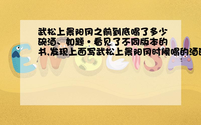 武松上景阳冈之前到底喝了多少碗酒、如题·看见了不同版本的书,发现上面写武松上景阳冈时候喝的酒碗数不一样、咱有点疑问、到底是15、还是18、还有哦、施耐庵到底写了多少回的水浒、