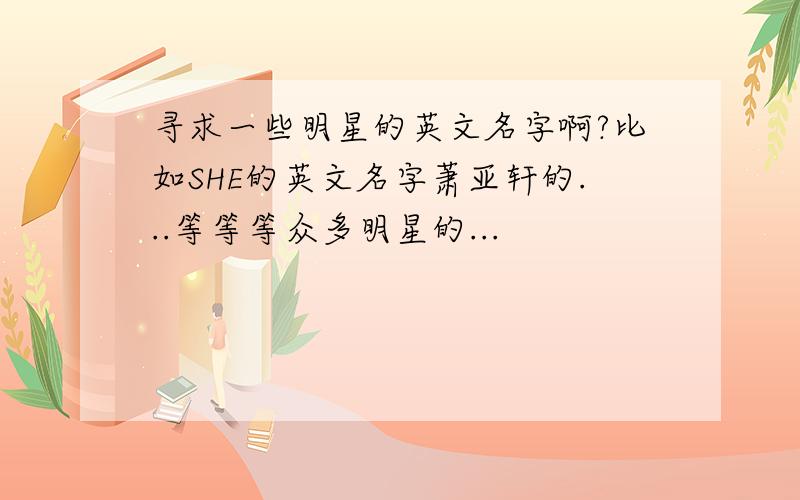 寻求一些明星的英文名字啊?比如SHE的英文名字萧亚轩的...等等等众多明星的...