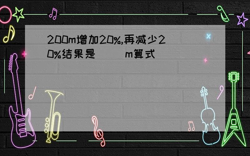 200m增加20%,再减少20%结果是( )m算式