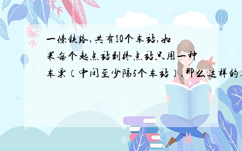 一条铁路,共有10个车站,如果每个起点站到终点站只用一种车票（中间至少隔5个车站）,那么这样的车票共有多少种