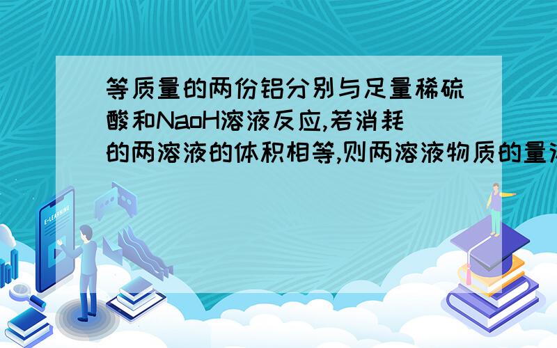 等质量的两份铝分别与足量稀硫酸和NaoH溶液反应,若消耗的两溶液的体积相等,则两溶液物质的量浓度之比为这是解答过程：2Al+2NaOH+2H2O==2NaAlO2+3H2(气体)2Al+3H2SO4==Al2(SO4)3+3H2(气体)可知因为铝的