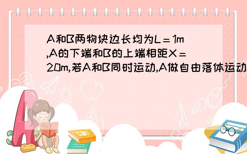 A和B两物块边长均为L＝1m,A的下端和B的上端相距X＝20m,若A和B同时运动,A做自由落体运动,B做竖直上抛运动,初速度V＝40米每秒,g取10米每秒,求A和B两物块何时相遇从相遇开始到分离所需时间要过