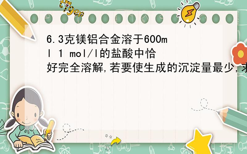 6.3克镁铝合金溶于600ml 1 mol/l的盐酸中恰好完全溶解,若要使生成的沉淀量最少,求：（1）至少加入2 mol/l NaOH的体积是多少?（2）合金中镁铝的质量各为多少克?