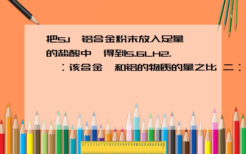 把5.1镁铝合金粉末放入足量的盐酸中,得到5.6LH2.一：该合金镁和铝的物质的量之比 二：将反应后的溶...把5.1镁铝合金粉末放入足量的盐酸中,得到5.6LH2.一：该合金镁和铝的物质的量之比二：