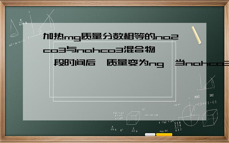 加热mg质量分数相等的na2co3与nahco3混合物,一段时间后,质量变为ng,当nahco3完全分解时,n值为（）A.53m/168b.137m/168c.53m/84d.159m/168