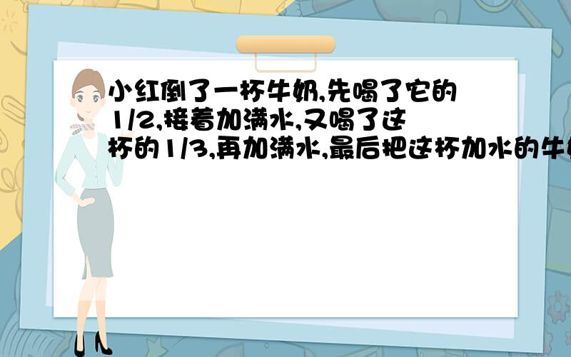 小红倒了一杯牛奶,先喝了它的1/2,接着加满水,又喝了这杯的1/3,再加满水,最后把这杯加水的牛奶全部喝下去.问小红喝的牛奶多还是水多?为什么?