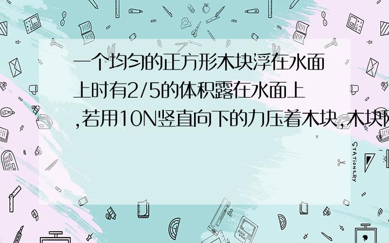 一个均匀的正方形木块浮在水面上时有2/5的体积露在水面上,若用10N竖直向下的力压着木块,木块刚好被淹没解一下这个物理题求木块的质量