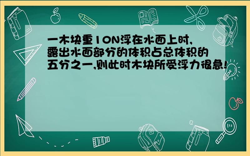 一木块重10N浮在水面上时,露出水面部分的体积占总体积的五分之一,则此时木块所受浮力很急!