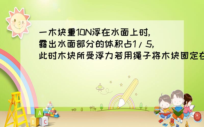 一木块重10N浮在水面上时,露出水面部分的体积占1/5,此时木块所受浮力若用绳子将木块固定在水中,求绳子的拉力