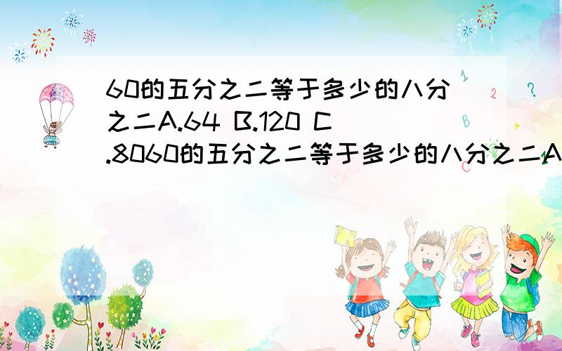 60的五分之二等于多少的八分之二A.64 B.120 C.8060的五分之二等于多少的八分之二A.64 B.120 C.80