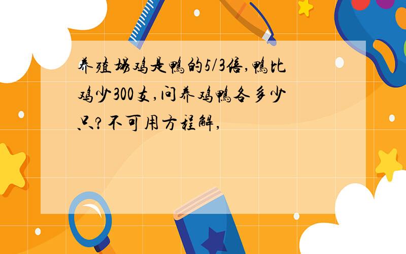 养殖场鸡是鸭的5/3倍,鸭比鸡少300支,问养鸡鸭各多少只?不可用方程解,