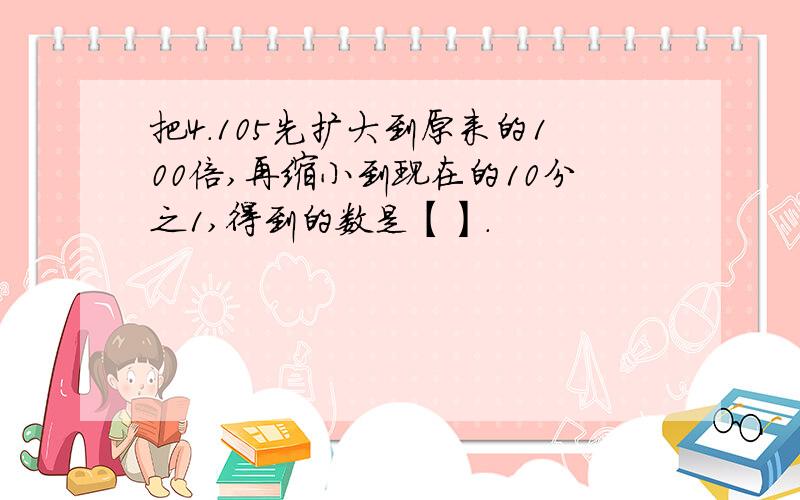 把4.105先扩大到原来的100倍,再缩小到现在的10分之1,得到的数是【】.