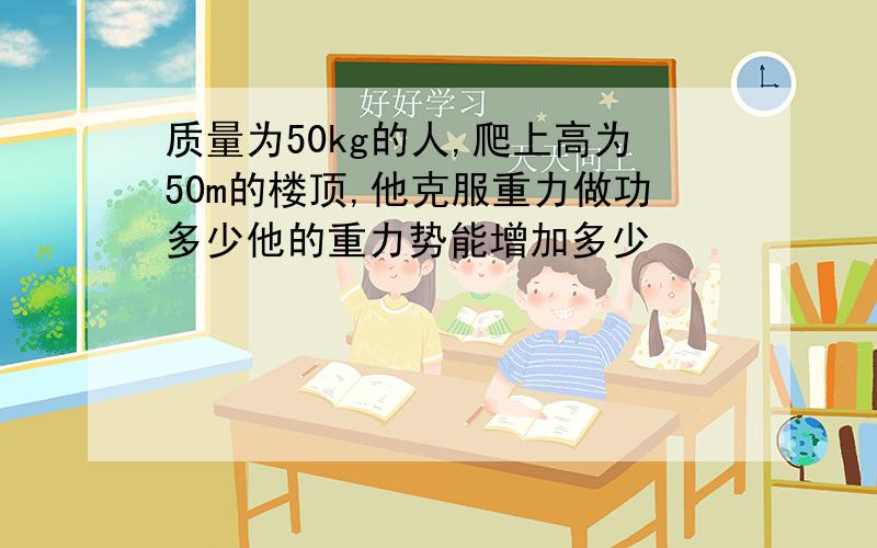 质量为50kg的人,爬上高为50m的楼顶,他克服重力做功多少他的重力势能增加多少