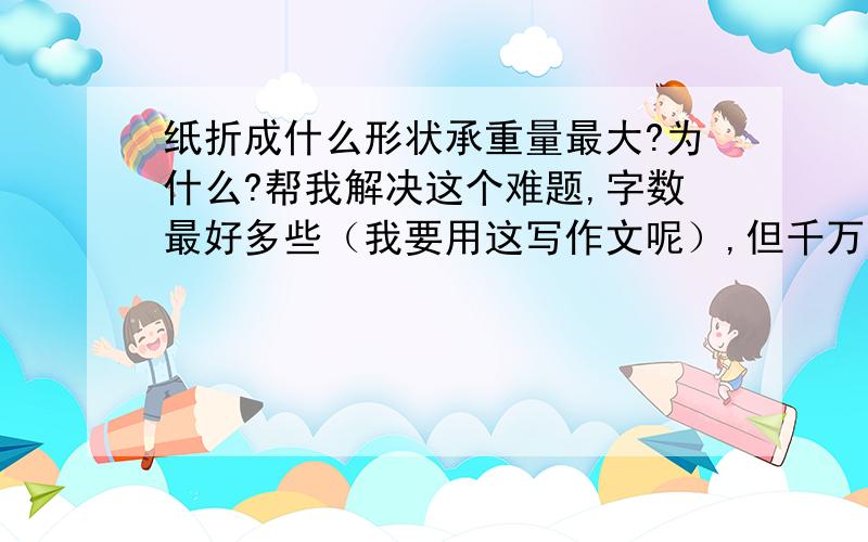 纸折成什么形状承重量最大?为什么?帮我解决这个难题,字数最好多些（我要用这写作文呢）,但千万不能有废话.