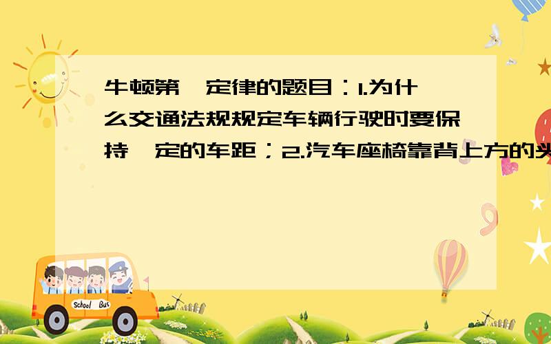 牛顿第一定律的题目：1.为什么交通法规规定车辆行驶时要保持一定的车距；2.汽车座椅靠背上方的头枕是车辆的运动状态发生怎样的变化时对乘员起保护作用的；3.作为交通工具的车辆、船