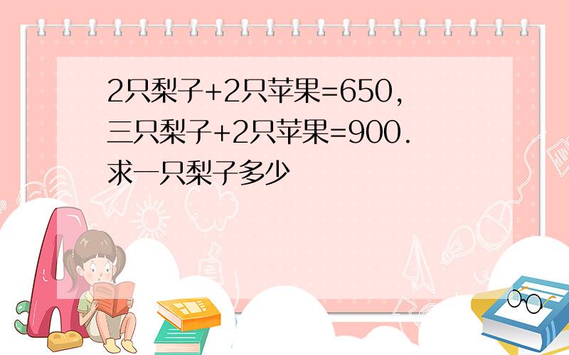 2只梨子+2只苹果=650,三只梨子+2只苹果=900.求一只梨子多少