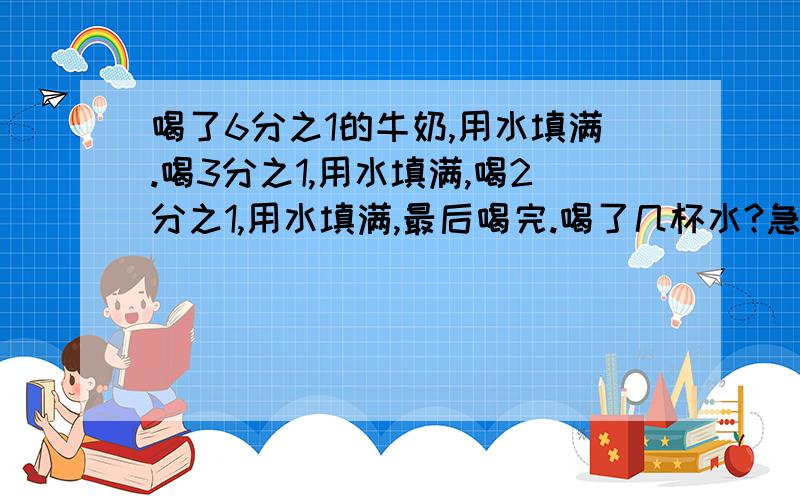 喝了6分之1的牛奶,用水填满.喝3分之1,用水填满,喝2分之1,用水填满,最后喝完.喝了几杯水?急如果好,