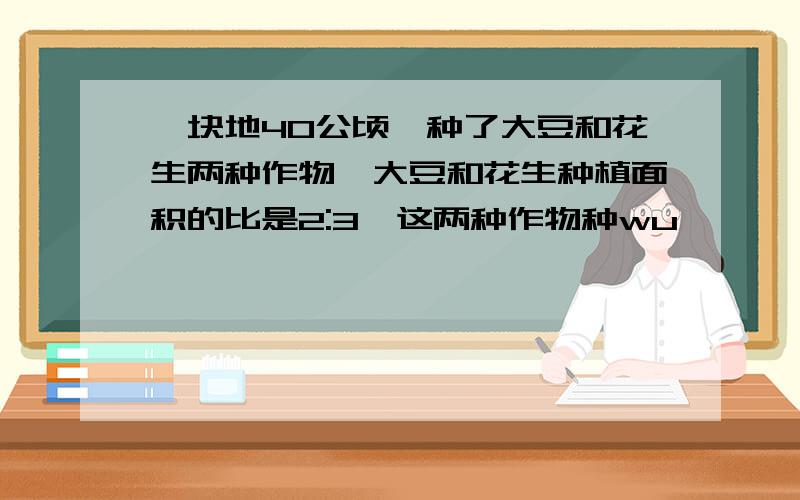 一块地40公顷,种了大豆和花生两种作物,大豆和花生种植面积的比是2:3,这两种作物种wu