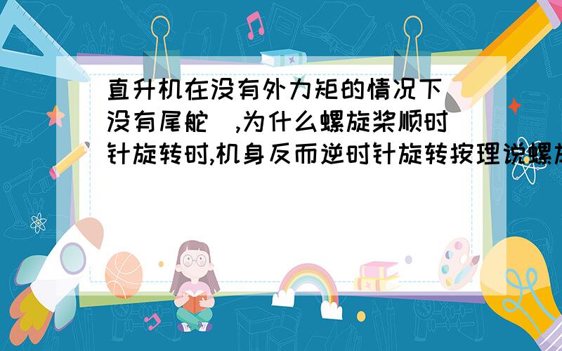 直升机在没有外力矩的情况下(没有尾舵）,为什么螺旋桨顺时针旋转时,机身反而逆时针旋转按理说螺旋桨顺时针旋转的话,螺旋桨虽然通过轴承与轴相连,给轴的力比较小,但也是有顺时针的摩